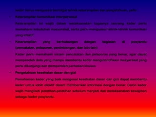 kader harus menguasai berbagai tehnik keterampilan dan pengetahuan, yaitu :
• Keterampilan komunikasi interpersonal
Keterampilan ini wajib dalam melaksanakan tugasnya seorang kader perlu
memahami kebutuhan masyarakat, serta perlu menguasai tehnik-tehnik komunikasi
yang efektif.
• Keterampilan yang berhubungan dengan kegiatan di posyandu
(pencatatan, pelaporan, penimbangan, dan lain-lain)
Kader perlu memahami sistem pencatatan dan pelaporan yang benar, agar dapat
memperoleh data yang mampu membantu kader mengidentifikasi masyarakat yang
perlu dikunjungi dan memperoleh perhatian khusus
• Pengetahuan kesehatan dasar dan gizi
Pemahaman kader yang baik mengenai kesehatan dasar dan gizi dapat membantu
kader untuk lebih efektif dalam memberikan informasi dengan benar. Calon kader
wajib mengikuti pelatihan-pelatihan sebelum menjadi dan melaksanakan kewajiban
sebagai kader posyandu.
 