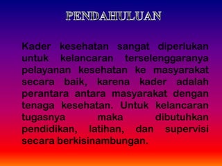Kader kesehatan sangat diperlukan
untuk kelancaran terselenggaranya
pelayanan kesehatan ke masyarakat
secara baik, karena kader adalah
perantara antara masyarakat dengan
tenaga kesehatan. Untuk kelancaran
tugasnya maka dibutuhkan
pendidikan, latihan, dan supervisi
secara berkisinambungan.
 