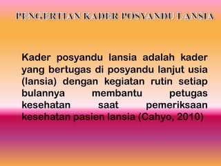 Kader posyandu lansia adalah kader
yang bertugas di posyandu lanjut usia
(lansia) dengan kegiatan rutin setiap
bulannya membantu petugas
kesehatan saat pemeriksaan
kesehatan pasien lansia (Cahyo, 2010)
 