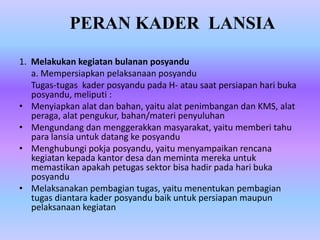 1. Melakukan kegiatan bulanan posyandu
a. Mempersiapkan pelaksanaan posyandu
Tugas-tugas kader posyandu pada H- atau saat persiapan hari buka
posyandu, meliputi :
• Menyiapkan alat dan bahan, yaitu alat penimbangan dan KMS, alat
peraga, alat pengukur, bahan/materi penyuluhan
• Mengundang dan menggerakkan masyarakat, yaitu memberi tahu
para lansia untuk datang ke posyandu
• Menghubungi pokja posyandu, yaitu menyampaikan rencana
kegiatan kepada kantor desa dan meminta mereka untuk
memastikan apakah petugas sektor bisa hadir pada hari buka
posyandu
• Melaksanakan pembagian tugas, yaitu menentukan pembagian
tugas diantara kader posyandu baik untuk persiapan maupun
pelaksanaan kegiatan
PERAN KADER LANSIA
 