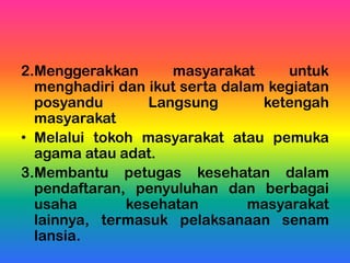 2.Menggerakkan masyarakat untuk
menghadiri dan ikut serta dalam kegiatan
posyandu Langsung ketengah
masyarakat
• Melalui tokoh masyarakat atau pemuka
agama atau adat.
3.Membantu petugas kesehatan dalam
pendaftaran, penyuluhan dan berbagai
usaha kesehatan masyarakat
lainnya, termasuk pelaksanaan senam
lansia.
 