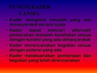 • Kader mengenal masalah yang ada
dimasyarakat secara nyata
• Kader dapat mencari alternatif
pemecahan masalah kesehatan sesuai
dengan kondisi yang ada dimasyarakat
• Kader merencanakan kegiatan sesuai
dengan potensi yang ada
• Kader melaksanakan pembinaan dan
kegiatan yang telah direncanakan
FUNGSI KADER
LANSIA
 