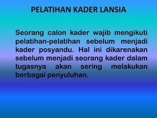 PELATIHAN KADER LANSIA
Seorang calon kader wajib mengikuti
pelatihan-pelatihan sebelum menjadi
kader posyandu. Hal ini dikarenakan
sebelum menjadi seorang kader dalam
tugasnya akan sering melakukan
berbagai penyuluhan.
 