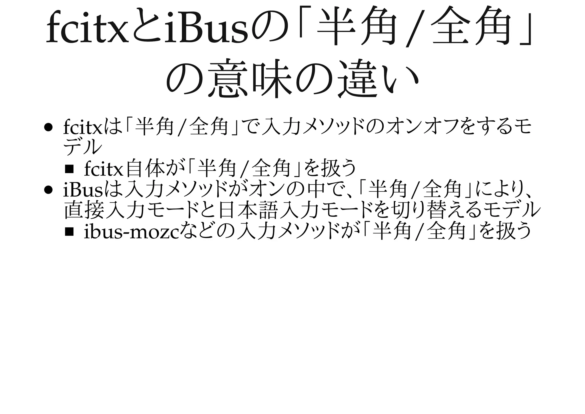 fcitxとiBusの「半角/全角」fcitxとiBusの「半角/全角」
の意味の違いの意味の違い
fcitxは「半角/全角」で入力メソッドのオンオフをするモ
デル
fcitx自体が「半角/全角」を扱う
iBusは入力メソッドがオンの中で、「半角/全角」により、
直接入力モードと日本語入力モードを切り替えるモデル
ibus-mozcなどの入力メソッドが「半角/全角」を扱う
 