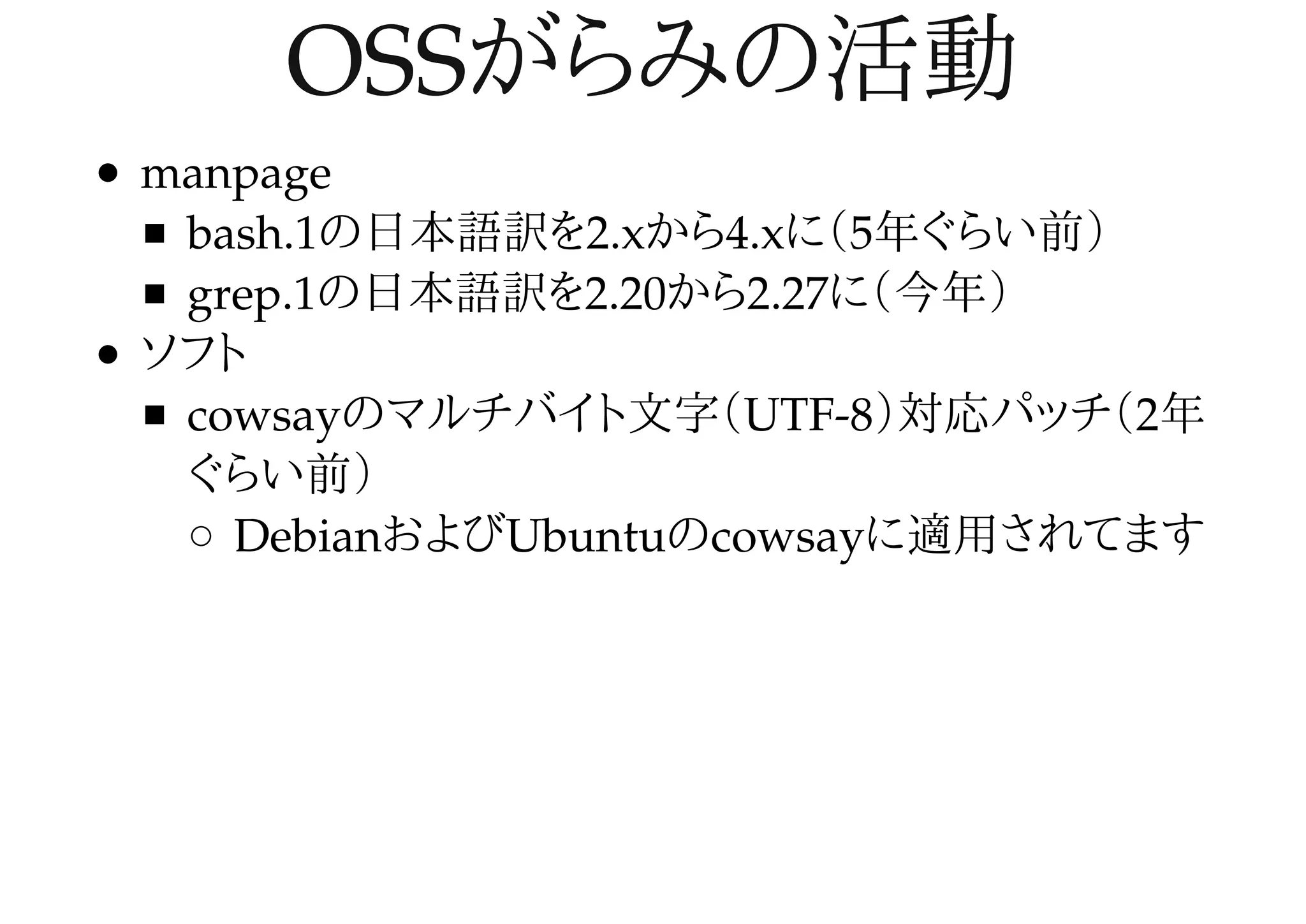OSSがらみの活動OSSがらみの活動
manpage
bash.1の日本語訳を2.xから4.xに（5年ぐらい前）
grep.1の日本語訳を2.20から2.27に（今年）
ソフト
cowsayのマルチバイト文字（UTF-8）対応パッチ（2年
ぐらい前）
DebianおよびUbuntuのcowsayに適用されてます
 