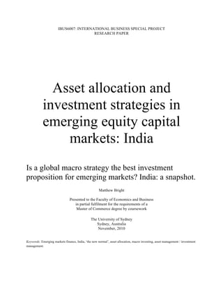 IBUS6007: INTERNATIONAL BUSINESS SPECIAL PROJECT
                                        RESEARCH PAPER




              Asset allocation and
            investment strategies in
            emerging equity capital
                markets: India
Is a global macro strategy the best investment
proposition for emerging markets? India: a snapshot.
                                                     Matthew Bright

                                Presented to the Faculty of Economics and Business
                                   in partial fulfilment for the requirements of a
                                    Master of Commerce degree by coursework

                                               The University of Sydney
                                                  Sydney, Australia
                                                   November, 2010


Keywords: Emerging markets finance, India, ‘the new normal’, asset allocation, macro investing, asset management / investment
management.
 