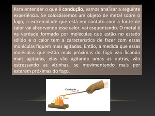 Para entender o que é condução, vamos analisar a seguinte
experiência. Se colocássemos um objeto de metal sobre o
fogo, a extremidade que está em contato com a fonte de
calor vai absorvendo esse calor, vai esquentando. O metal é
na verdade formado por moléculas que estão no estado
sólido e o calor tem a característica de fazer com essas
moléculas fiquem mais agitadas. Então, a medida que essas
moléculas que estão mais próximas do fogo vão ficando
mais agitadas, elas vão agitando umas as outras, vão
estressando as vizinhas, se movimentando mais por
estarem próximas do fogo.
 