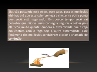 Elas vão passando esse stress, esse calor, para as moléculas
vizinhas até que esse calor começa a chegar na outra ponta
que você está segurando. Em pouco tempo você vai
perceber que não vai mais conseguir segurar a colher pois
ela ficou muito quente, embora a extremidade que esteja
em contato com o fogo seja a outra extremidade. Esse
fenômeno das moléculas conduzirem o calor é chamado de
condução.
 