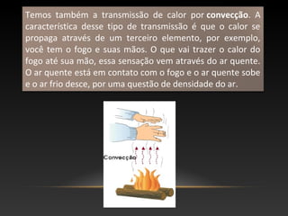 Temos também a transmissão de calor por convecção. A
característica desse tipo de transmissão é que o calor se
propaga através de um terceiro elemento, por exemplo,
você tem o fogo e suas mãos. O que vai trazer o calor do
fogo até sua mão, essa sensação vem através do ar quente.
O ar quente está em contato com o fogo e o ar quente sobe
e o ar frio desce, por uma questão de densidade do ar.
 