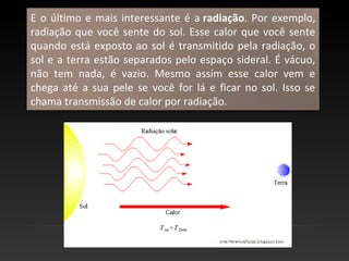 E o último e mais interessante é a radiação. Por exemplo,
radiação que você sente do sol. Esse calor que você sente
quando está exposto ao sol é transmitido pela radiação, o
sol e a terra estão separados pelo espaço sideral. É vácuo,
não tem nada, é vazio. Mesmo assim esse calor vem e
chega até a sua pele se você for lá e ficar no sol. Isso se
chama transmissão de calor por radiação.
 