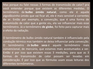 Mas porque eu falei nessas 3 formas de transmissão de calor? pra
você entender porque que existem as diferentes medidas. O
termômetro de bulbo úmido natural, como ele é aquele
algodãozinho úmido que vai ficar alí, ele é mais sensível a correntes
de ar. Então por exemplo, a convecção, que é uma forma de
transmissão de calor que a gente viu, ela vai influenciar mais esse
termômetro. Já o termômetro de globo, foi feito para capturar mais
o efeito da radiação.
O termômetro de bulbo úmido natural também é influenciado pela
condução térmica mas também se deixa influenciar pela convecção.
O termômetro de bulbo seco é aquele termômetro mais
convencional, de mercúrio, que estamos mais acostumados a ver.
Então é por isso que existem essas 3 medições, para que as 3
formas de transmissão de calor possam ser levadas em
consideração. É por isso que as fórmulas usam essas leituras dos
diferentes termômetros.
 