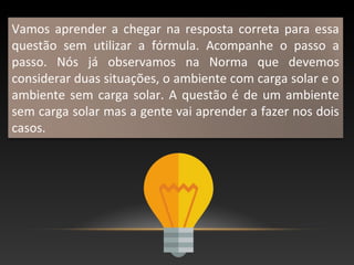 Vamos aprender a chegar na resposta correta para essa
questão sem utilizar a fórmula. Acompanhe o passo a
passo. Nós já observamos na Norma que devemos
considerar duas situações, o ambiente com carga solar e o
ambiente sem carga solar. A questão é de um ambiente
sem carga solar mas a gente vai aprender a fazer nos dois
casos.
 