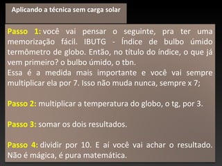 Passo 1: você vai pensar o seguinte, pra ter uma
memorização fácil. IBUTG - Índice de bulbo úmido
termômetro de globo. Então, no título do índice, o que já
vem primeiro? o bulbo úmido, o tbn.
Essa é a medida mais importante e você vai sempre
multiplicar ela por 7. Isso não muda nunca, sempre x 7;
Passo 2: multiplicar a temperatura do globo, o tg, por 3.
Passo 3: somar os dois resultados.
Passo 4: dividir por 10. E aí você vai achar o resultado.
Não é mágica, é pura matemática.
Aplicando a técnica sem carga solar
 