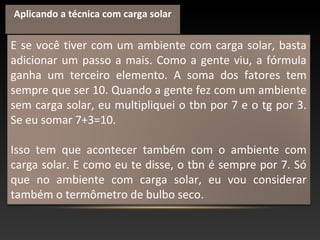 E se você tiver com um ambiente com carga solar, basta
adicionar um passo a mais. Como a gente viu, a fórmula
ganha um terceiro elemento. A soma dos fatores tem
sempre que ser 10. Quando a gente fez com um ambiente
sem carga solar, eu multipliquei o tbn por 7 e o tg por 3.
Se eu somar 7+3=10.
Isso tem que acontecer também com o ambiente com
carga solar. E como eu te disse, o tbn é sempre por 7. Só
que no ambiente com carga solar, eu vou considerar
também o termômetro de bulbo seco.
Aplicando a técnica com carga solar
 