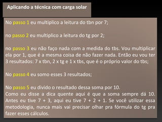 No passo 1 eu multiplico a leitura do tbn por 7;
no passo 2 eu multiplico a leitura do tg por 2;
no passo 3 eu não faço nada com a medida do tbs. Vou multiplicar
ela por 1, que é a mesma coisa de não fazer nada. Então eu vou ter
3 resultados: 7 x tbn, 2 x tg e 1 x tbs, que é o próprio valor do tbs;
No passo 4 eu somo esses 3 resultados;
No passo 5 eu divido o resultado dessa soma por 10.
Como eu disse a dica quente aqui é que a soma sempre dá 10.
Antes eu tive 7 + 3, aqui eu tive 7 + 2 + 1. Se você utilizar essa
metodologia, nunca mais vai precisar olhar pra fórmula do tg pra
fazer esses cálculos.
Aplicando a técnica com carga solar
 