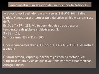 A questão está pedindo sem carga solar. É IBUTG. BU - Bulbo
Úmido. Vamos pegar a temperatura do bulbo úmido e dar um peso
de 7.
Então é 7 x 27 = 189. Muito bem, depois eu vou pegar a
temperatura de globo e multiplicar por 3;
3 x 39 = 117;
Vamos somar 189 + 117 = 306;
E por último vamos dividir 306 por 10. 306 / 10 = 30,6. A resposta é
a letra D.
É isso ai pessoal, espero que tenham gostado do método, vai
simplificar muito a vida de quem vai trabalhar com essas medidas.
Abraço a todos.
Vamos analisar um exercício de um concurso da Petrobrás:
 
