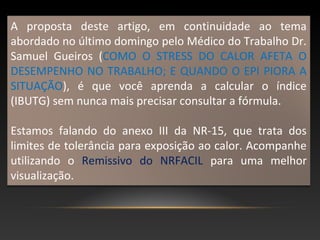 A proposta deste artigo, em continuidade ao tema
abordado no último domingo pelo Médico do Trabalho Dr.
Samuel Gueiros (COMO O STRESS DO CALOR AFETA O
DESEMPENHO NO TRABALHO; E QUANDO O EPI PIORA A
SITUAÇÃO), é que você aprenda a calcular o índice
(IBUTG) sem nunca mais precisar consultar a fórmula.
Estamos falando do anexo III da NR-15, que trata dos
limites de tolerância para exposição ao calor. Acompanhe
utilizando o Remissivo do NRFACIL para uma melhor
visualização.
 
