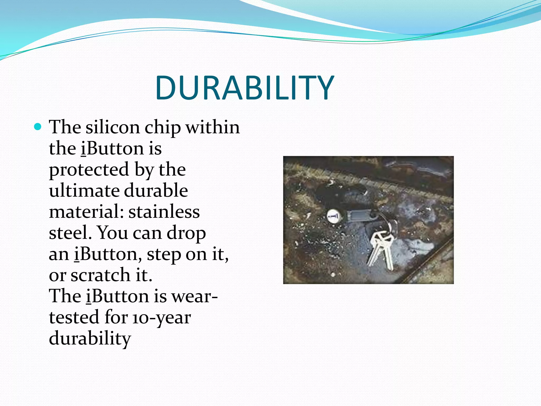 DURABILITY
 The silicon chip within
 the iButton is
 protected by the
 ultimate durable
 material: stainless
 steel. You can drop
 an iButton, step on it,
 or scratch it.
 The iButton is wear-
 tested for 10-year
 durability
 