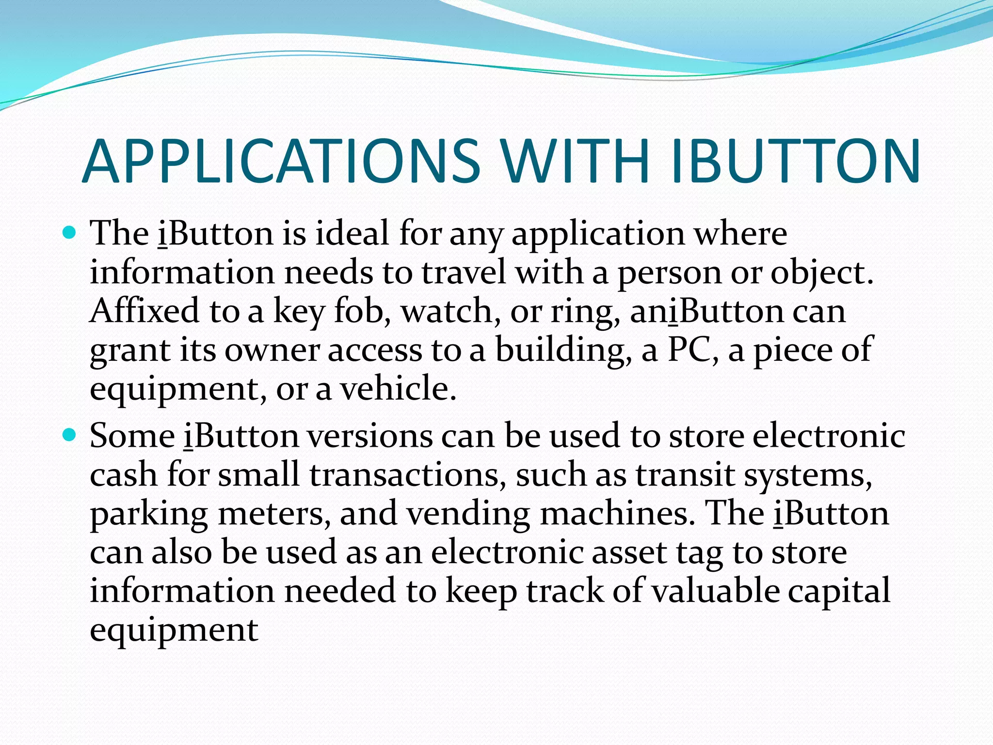 APPLICATIONS WITH IBUTTON
 The iButton is ideal for any application where
  information needs to travel with a person or object.
  Affixed to a key fob, watch, or ring, aniButton can
  grant its owner access to a building, a PC, a piece of
  equipment, or a vehicle.
 Some iButton versions can be used to store electronic
  cash for small transactions, such as transit systems,
  parking meters, and vending machines. The iButton
  can also be used as an electronic asset tag to store
  information needed to keep track of valuable capital
  equipment
 