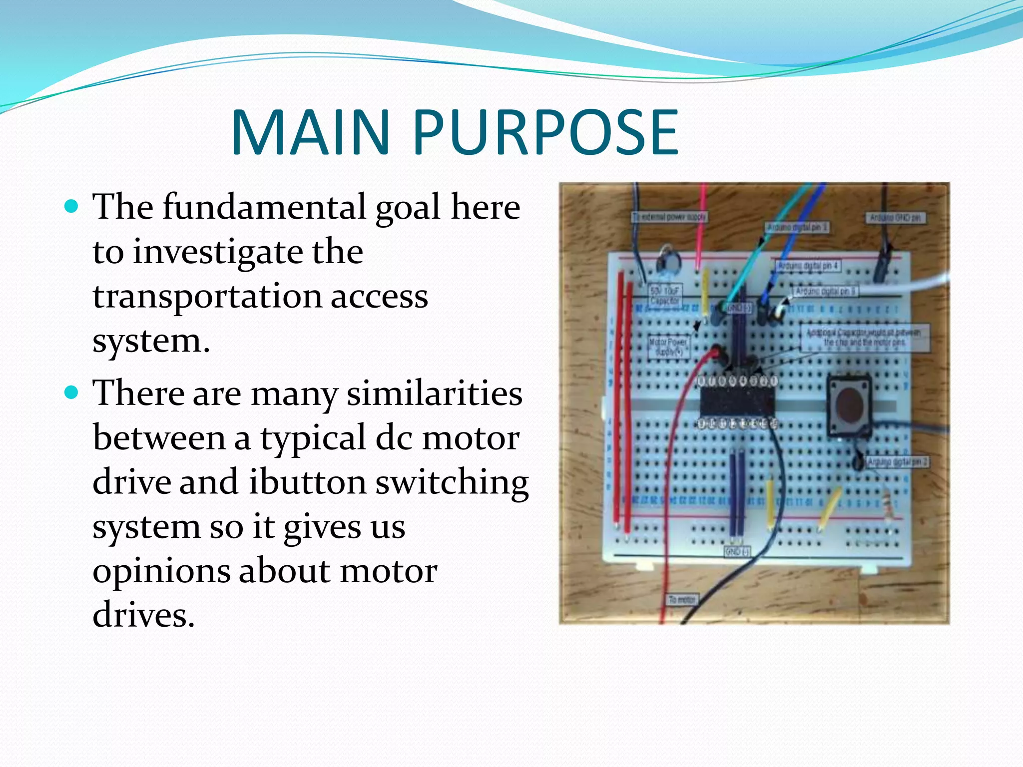 MAIN PURPOSE
 The fundamental goal here
  to investigate the
  transportation access
  system.
 There are many similarities
  between a typical dc motor
  drive and ibutton switching
  system so it gives us
  opinions about motor
  drives.
 