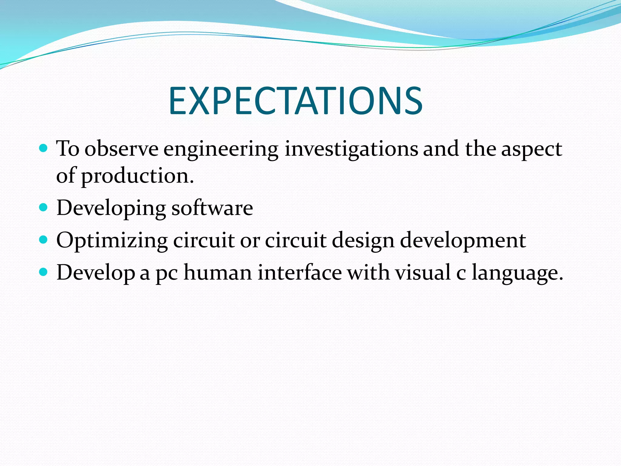 EXPECTATIONS
 To observe engineering investigations and the aspect
  of production.
 Developing software
 Optimizing circuit or circuit design development
 Develop a pc human interface with visual c language.
 