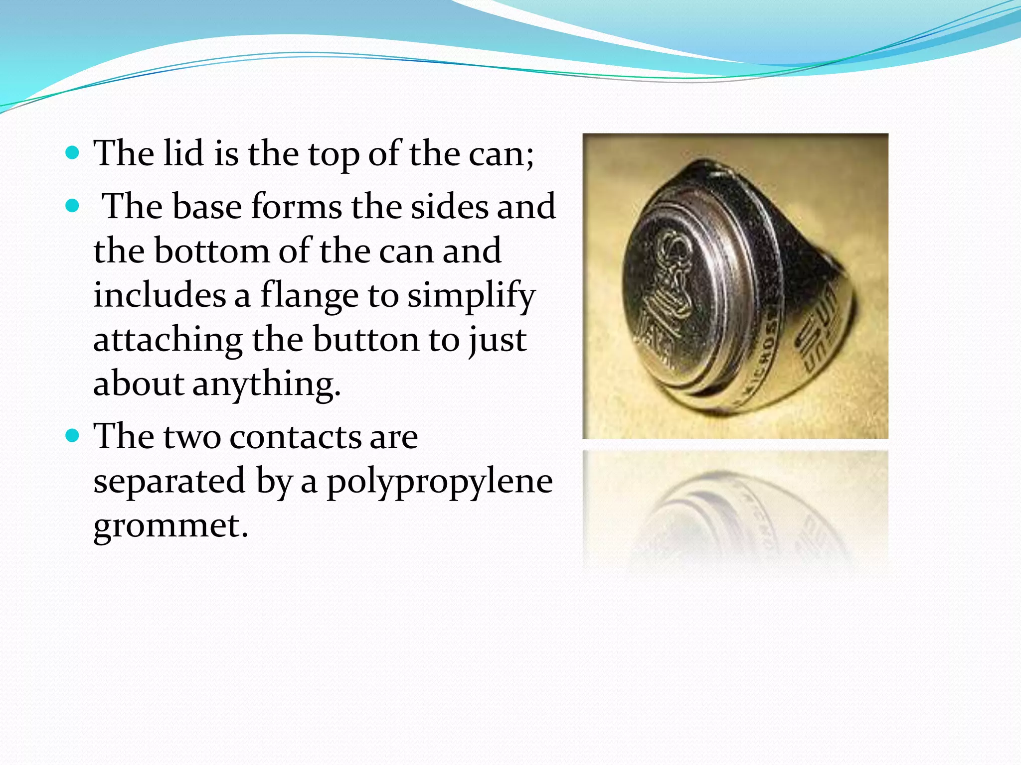  The lid is the top of the can;
 The base forms the sides and
  the bottom of the can and
  includes a flange to simplify
  attaching the button to just
  about anything.
 The two contacts are
  separated by a polypropylene
  grommet.
 