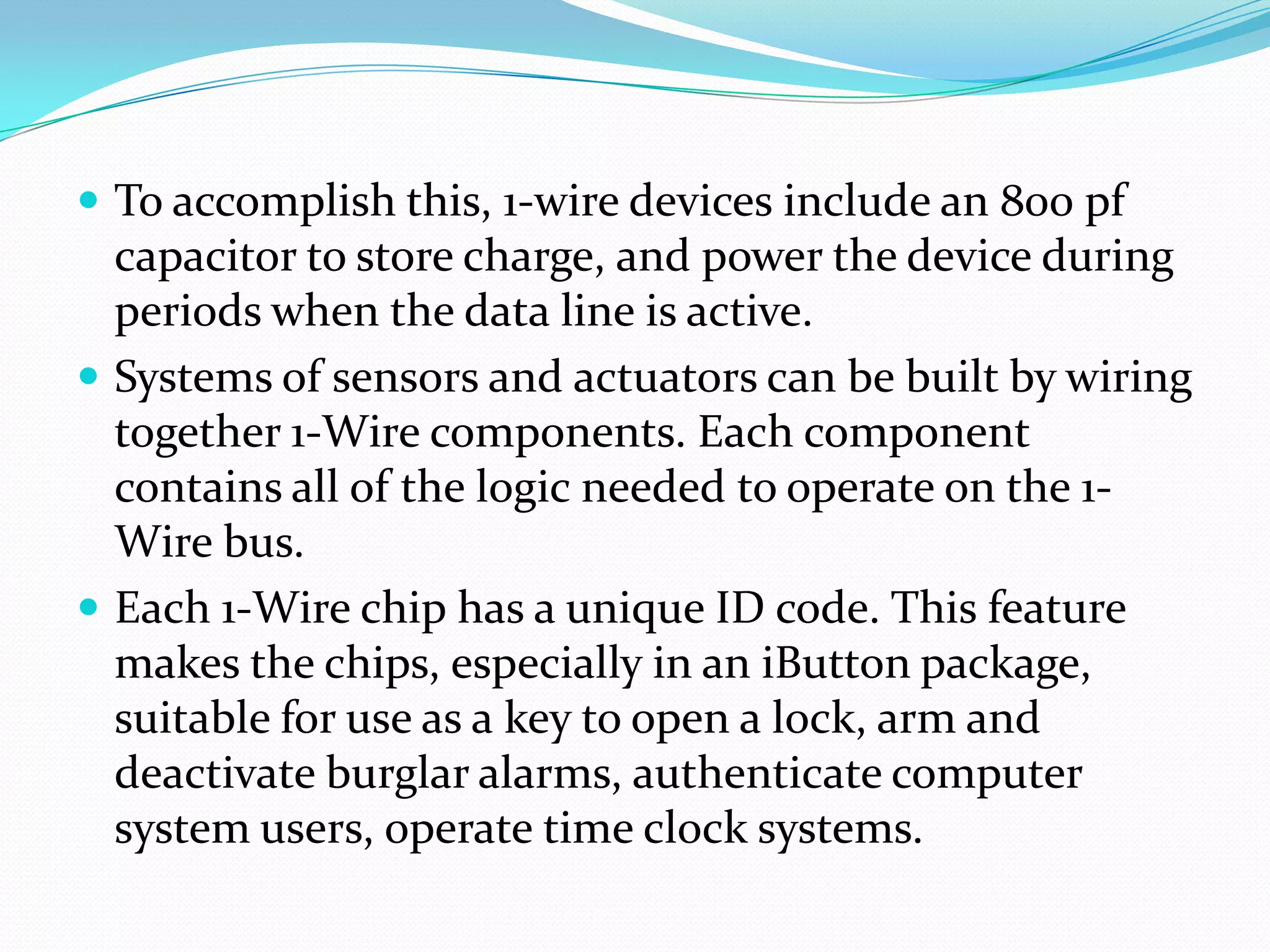  To accomplish this, 1-wire devices include an 800 pf
  capacitor to store charge, and power the device during
  periods when the data line is active.
 Systems of sensors and actuators can be built by wiring
  together 1-Wire components. Each component
  contains all of the logic needed to operate on the 1-
  Wire bus.
 Each 1-Wire chip has a unique ID code. This feature
  makes the chips, especially in an iButton package,
  suitable for use as a key to open a lock, arm and
  deactivate burglar alarms, authenticate computer
  system users, operate time clock systems.
 