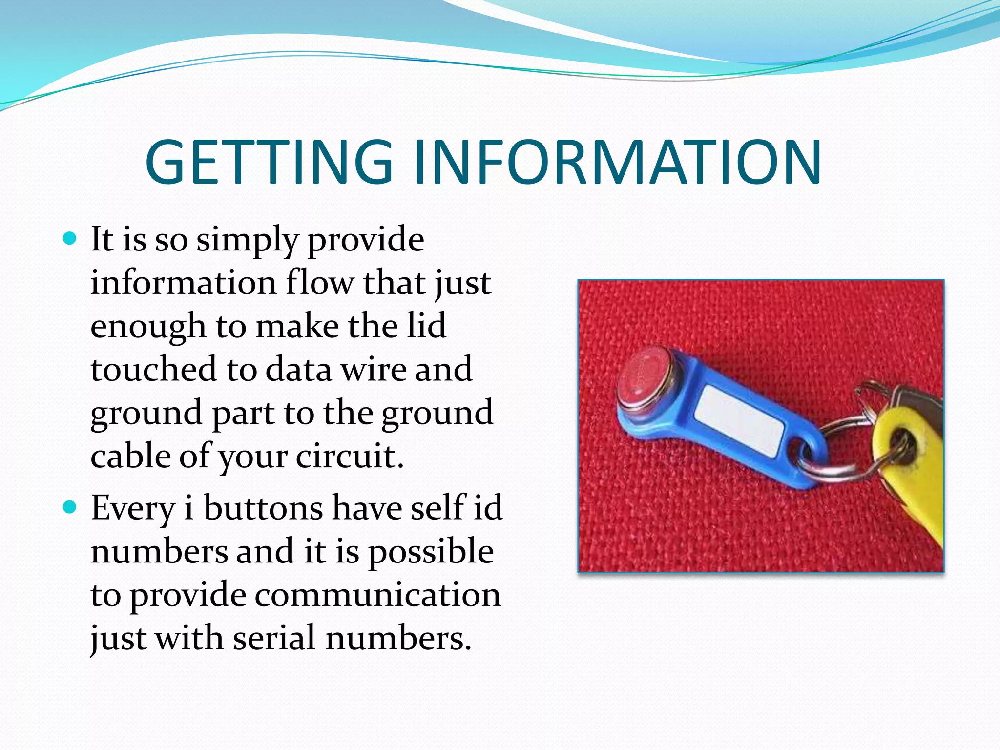 GETTING INFORMATION
 It is so simply provide
  information flow that just
  enough to make the lid
  touched to data wire and
  ground part to the ground
  cable of your circuit.
 Every i buttons have self id
  numbers and it is possible
  to provide communication
  just with serial numbers.
 