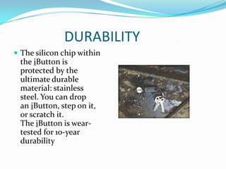 DURABILITY
 The silicon chip within
 the iButton is
 protected by the
 ultimate durable
 material: stainless
 steel. You can drop
 an iButton, step on it,
 or scratch it.
 The iButton is wear-
 tested for 10-year
 durability
 