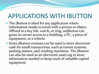 APPLICATIONS WITH IBUTTON
 The iButton is ideal for any application where
  information needs to travel with a person or object.
  Affixed to a key fob, watch, or ring, aniButton can
  grant its owner access to a building, a PC, a piece of
  equipment, or a vehicle.
 Some iButton versions can be used to store electronic
  cash for small transactions, such as transit systems,
  parking meters, and vending machines. The iButton
  can also be used as an electronic asset tag to store
  information needed to keep track of valuable capital
  equipment
 