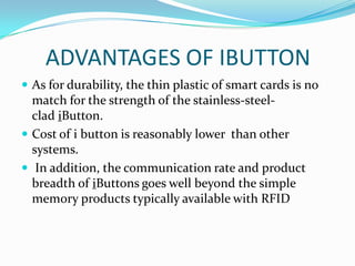 ADVANTAGES OF IBUTTON
 As for durability, the thin plastic of smart cards is no
  match for the strength of the stainless-steel-
  clad iButton.
 Cost of i button is reasonably lower than other
  systems.
 In addition, the communication rate and product
  breadth of iButtons goes well beyond the simple
  memory products typically available with RFID
 