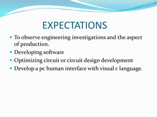 EXPECTATIONS
 To observe engineering investigations and the aspect
  of production.
 Developing software
 Optimizing circuit or circuit design development
 Develop a pc human interface with visual c language.
 
