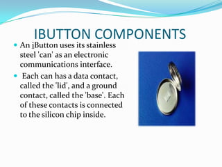 IBUTTON COMPONENTS
 An iButton uses its stainless
  steel 'can' as an electronic
  communications interface.
 Each can has a data contact,
  called the 'lid', and a ground
  contact, called the 'base'. Each
  of these contacts is connected
  to the silicon chip inside.
 