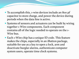 To accomplish this, 1-wire devices include an 800 pf
  capacitor to store charge, and power the device during
  periods when the data line is active.
 Systems of sensors and actuators can be built by wiring
  together 1-Wire components. Each component
  contains all of the logic needed to operate on the 1-
  Wire bus.
 Each 1-Wire chip has a unique ID code. This feature
  makes the chips, especially in an iButton package,
  suitable for use as a key to open a lock, arm and
  deactivate burglar alarms, authenticate computer
  system users, operate time clock systems.
 
