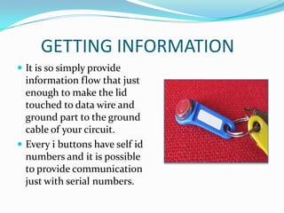 GETTING INFORMATION
 It is so simply provide
  information flow that just
  enough to make the lid
  touched to data wire and
  ground part to the ground
  cable of your circuit.
 Every i buttons have self id
  numbers and it is possible
  to provide communication
  just with serial numbers.
 