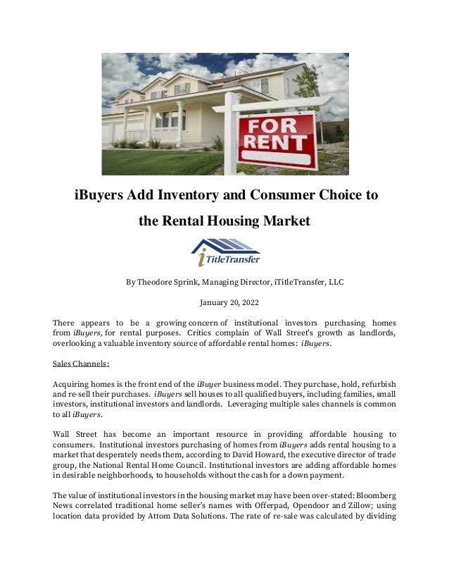 iBuyers Add Inventory and Consumer Choice to
the Rental Housing Market
By Theodore Sprink, Managing Director, iTitleTransfer, LLC
January 20, 2022
There appears to be a growing concern of institutional investors purchasing homes
from iBuyers, for rental purposes. Critics complain of Wall Street’s growth as landlords,
overlooking a valuable inventory source of affordable rental homes: iBuyers.
Sales Channels:
Acquiring homes is the front end of the iBuyer business model. They purchase, hold, refurbish
and re-sell their purchases. iBuyers sell houses to all qualified buyers, including families, small
investors, institutional investors and landlords. Leveraging multiple sales channels is common
to all iBuyers.
Wall Street has become an important resource in providing affordable housing to
consumers. Institutional investors purchasing of homes from iBuyers adds rental housing to a
market that desperately needs them, according to David Howard, the executive director of trade
group, the National Rental Home Council. Institutional investors are adding affordable homes
in desirable neighborhoods, to households without the cash for a down payment.
The value of institutional investors in the housing market may have been over-stated: Bloomberg
News correlated traditional home seller’s names with Offerpad, Opendoor and Zillow; using
location data provided by Attom Data Solutions. The rate of re-sale was calculated by dividing
 