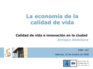 La economía de la
      calidad de vida

Calidad de vida e innovación en la ciudad
                        Enrique Alcántara


                                           CINC. VLC

                      Valencia, 22 de octubre de 2008
 