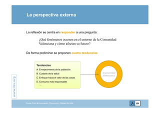 La perspectiva externa
La reflexión se centra en responder a una pregunta:
¿Qué fenómenos ocurren en el entorno de la Comunidad
Valenciana y cómo afectan su futuro?Valenciana y cómo afectan su futuro?
De forma preliminar se proponen cuatro tendencias
Tendencias
A Envejecimiento de la población
.org
Comunidad
Valenciana
A. Envejecimiento de la población
B. Cuidado de la salud
C. Enfoque hacia el valor de las cosas
D Consumo más responsable
www.ibv.
D. Consumo más responsable
…
w
Primer Foro de Innovación, Economía y Calidad de Vida
 