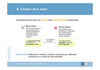 B. Cuidado de la salud

Actualmente tiene lugar una tensión entre estilos de vida contrapuestos
Más cuidado
Peores hábitos
Se toma conciencia de
la importancia de los
hábitos saludables en
la calidad de vida,
particularmente los
Peores hábitos
El sedentarismo y la
alimentación inadecuada
han incrementado el
impacto de diabetes,
particularmente los
mayores
p
cáncer, obesidad...
En los últimos
30 años...La esperanza de vida
en España ha
La incidencia de la
obesidad en Europa
.org
en España ha
aumentado 7 años
obesidad en Europa
se ha triplicado
www.ibv.
Oportunidad: Seleccionar, certificar y ofrecer soluciones que realmente
contribuyen a un estilo de vida saludable
w
Primer Foro de Innovación, Economía y Calidad de Vida
 