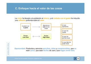 C. Enfoque hacia el valor de las cosas
La crisis ha llevado a la población al ahorro, y el cuidado con el gasto ha inducido
una reflexión profunda sobre el valor
L
Cuidado con
el gasto
Atención al
valor de las
cosas
Lo que me
t
Lo que
representa
cuesta
Lo que me
permite hacer
Modelo
Low Cost
Modelo
High Value
.org
Lo que dejo de
poder hacer
www.ibv.
Oportunidad: Productos y servicios sencillos, útiles y comprensibles, que no
sean caros, que sean fáciles de usar y que hagan sentir bien
w
Primer Foro de Innovación, Economía y Calidad de Vida
 