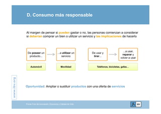 D. Consumo más responsable
Al margen de pensar si pueden gastar o no, las personas comienzan a considerar
si deberían comprar un bien o utilizar un servicio y las implicaciones de hacerlo
De poseer un
producto...
...a utilizar un
servicio
De usar y
tirar...
...a usar,
reparar y
l
producto... servicio tirar...
volver a usar
Automóvil Movilidad Teléfonos, bicicletas, gafas…
.orgwww.ibv.
Oportunidad: Ampliar o sustituir productos con una oferta de servicios
w
Primer Foro de Innovación, Economía y Calidad de Vida
 