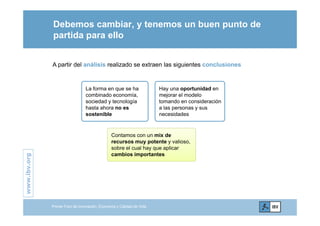 Debemos cambiar, y tenemos un buen punto de
partida para ellopartida para ello
A partir del análisis realizado se extraen las siguientes conclusiones
L f h H t id dLa forma en que se ha
combinado economía,
sociedad y tecnología
hasta ahora no es
t ibl
Hay una oportunidad en
mejorar el modelo
tomando en consideración
a las personas y sus
id dsostenible necesidades
Contamos con un mix de
.org
recursos muy potente y valioso,
sobre el cual hay que aplicar
cambios importantes
www.ibv.w
Primer Foro de Innovación, Economía y Calidad de Vida
 