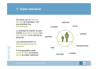 1. Tejido industrial
Se cuenta con un elevado
número de empresas y con
una actividad muy
diversificada turrón
cerámica
envasesdiversificada
La actividad se orienta, en gran
medida, a producir bienes con
i l id d l
turrón
calzado
envases
gran impacto en la vida de las
personas
Las empresas tienen un
juguetes
.org
ropa
Las empresas tienen un
tamaño pequeño o muy
pequeño
A ni el geográfico están
complementos
www.ibv.
A nivel geográfico están
concentradas en diversos
polos de origen tradicional
muebles
farmacia
w
Primer Foro de Innovación, Economía y Calidad de Vida
 