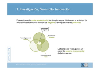 2. Investigación, Desarrollo, Innovación
Progresivamente están apareciendo las dos piezas que faltaban en la actividad de
innovación desarrollada: enfoque de negocio y enfoque hacia las personas
Socialmente
Oportunidad
de negocio
Tecnológicamente
factible
Socialmente
deseable
.org
La tecnología va ocupando un
papel de soporte instrumental
www.ibv.
papel de soporte instrumental
de la innovación
Económicamente
viable
w
Primer Foro de Innovación, Economía y Calidad de Vida
 