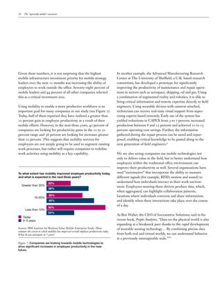 10 The “upwardly mobile” enterprise
Given these numbers, it is not surprising that the highest
mobile infrastructure investment priority for mobile strategy
leaders over the next 12 months was increasing the ability of
employees to work outside the office. Seventy-eight percent of
mobile leaders and 44 percent of all other companies selected
this as a critical investment area.
Using mobility to enable a more productive workforce is an
important goal for many companies in our study (see Figure 7).
Today, half of them reported they have realized a greater than
10 percent gain in employee productivity as a result of their
mobile efforts. However, in the next three years, 40 percent of
companies are looking for productivity gains in the 10 to 20
percent range and 36 percent are looking for increases greater
than 20 percent. This suggests that mobility services for
employees are not simply going to be used to augment existing
work processes, but rather will require companies to redefine
work activities using mobility as a key capability.
In another example, the Advanced Manufacturing Research
Center at The University of Sheffield, a U.K. based-research
consortium, has developed a prototype for significantly
improving the productivity of maintenance and repair opera-
tions in sectors such as aerospace, shipping, oil and gas. Using
a combination of augmented reality and robotics, it is able to
bring critical information and remote expertise directly to field
engineers. Using wearable devices with cameras attached,
technicians can receive real-time visual support from super-
vising experts based remotely. Early use of the system has
yielded reductions in CAPEX from 3 to 7 percent, increased
production between 8 and 15 percent and achieved 10 to 25
percent operating cost savings. Further, the information
gathered during the repair process can be saved and repur-
posed, enabling critical knowledge to be passed along to the
next generation of field engineers.9
We are also seeing companies use mobile technologies not
only to deliver value in the field, but to better understand how
employees within the traditional office environment can
improve their productivity as well. Several organizations have
used “sociometers” that incorporate the ability to measure
different signals (for example, RFID, motion and sound) to
understand how individuals interact in their work environ-
ment. Employees wearing these devices produce data, which,
when aggregated, can highlight collaboration patterns,
locations where individuals converse and share information,
and identify when these interactions take place over the course
of a day.
As Ben Waber, the CEO of Sociometric Solutions, said in his
recent book, People Analytics, “Data on the physical world is also
expanding at a breakneck pace thanks to the rapid development
of wearable sensing technology… By combining precise data
from both real and virtual worlds, we can understand behavior
at a previously unimaginable scale.”10
Greater than 20%
10-20%
Less than 10%
Source: IBM Institute for Business Value Mobile Enterprise Study: Please
estimate the extent to which mobility has improved overall employee productivity today.
What do you anticipate in 3 years?
Figure 7: Companies are looking towards mobile technologies to
drive significant increases in employee productivity in the near
future.
To what extent has mobility improved employee productivity today,
and what is expected in the next three years?
20%
36%
30%
40%
50%
24%
Today
In 3 years
 