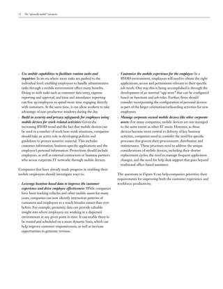 12 The “upwardly mobile” enterprise
•	 Use mobile capabilities to facilitate routine tasks and
inquiries: In an era where more tasks are pushed to the
individual level, enabling employees to handle administrative
tasks through a mobile environment offers many benefits.
Doing so with tasks such as customer data entry, expense
reporting and approval, and time and attendance reporting
can free up employees to spend more time engaging directly
with customers. At the same time, it can allow workers to take
advantage of non-productive windows during the day.
•	 Build in security and privacy safeguards for employees using
mobile devices for work-related activities: Given the
increasing BYOD trend and the fact that mobile devices can
be used in a number of work/non-work situations, companies
should take an active role in developing policies and
guidelines to protect sensitive material. This includes
customer information, business-specific applications and the
employee’s personal information. Protections should include
employees, as well as external contractors or business partners
who access corporate IT networks through mobile devices.
Companies that have already made progress in enabling their
mobile employees should investigate ways to:
•	 Leverage location-based data to improve the customer
experience and drive employee effectiveness: While companies
have been tracking vehicles and other mobile assets for many
years, companies can now identify interaction patterns of
customers and employees to a much broader extent than ever
before. For example, proximity data can provide valuable
insight into where employees are working in a dispersed
environment at any given point in time. It can enable them to
be routed and scheduled on a more dynamic basis, which can
help improve customer responsiveness, as well as increase
opportunities to generate revenue.
•	 Customize the mobile experience for the employee: In a
BYOD environment, employees will need to obtain the right
applications, access and permissions relevant to their specific
job needs. One way this is being accomplished is through the
development of an internal “app store” that can be configured
based on functions and job roles. Further, firms should
consider incorporating the configuration of personal devices
as part of the larger orientation/onboarding activities for new
employees.
•	 Manage corporate-owned mobile devices like other corporate
assets: For many companies, mobile devices are not managed
to the same extent as other IT assets. However, as these
devices become more central to delivery of key business
activities, companies need to consider the need for specific
processes that govern their procurement, distribution and
maintenance. These processes need to address the unique
considerations of mobile devices, including their shorter
replacement cycles, the need to manage frequent application
changes, and the need for help desk support that goes beyond
traditional office-based assistance.
The questions in Figure 8 can help companies prioritize their
requirements for improving both the customer experience and
workforce productivity.
 