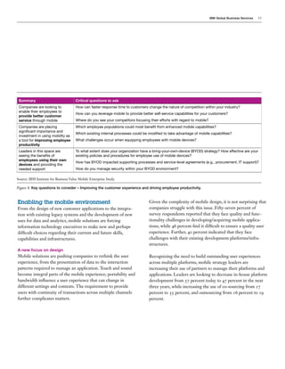 IBM Global Business Services 13
Enabling the mobile environment
From the design of new customer applications to the integra-
tion with existing legacy systems and the development of new
uses for data and analytics, mobile solutions are forcing
information technology executives to make new and perhaps
difficult choices regarding their current and future skills,
capabilities and infrastructures.
A new focus on design
Mobile solutions are pushing companies to rethink the user
experience, from the presentation of data to the interaction
patterns required to manage an application. Touch and sound
become integral parts of the mobile experience; portability and
bandwidth influence a user experience that can change in
different settings and contexts. The requirement to provide
users with continuity of transactions across multiple channels
further complicates matters.
Given the complexity of mobile design, it is not surprising that
companies struggle with this issue. Fifty-seven percent of
survey respondents reported that they face quality and func-
tionality challenges in developing/acquiring mobile applica-
tions, while 46 percent find it difficult to ensure a quality user
experience. Further, 40 percent indicated that they face
challenges with their existing development platforms/infra-
structures.
Recognizing the need to build outstanding user experiences
across multiple platforms, mobile strategy leaders are
increasing their use of partners to manage their platforms and
applications. Leaders are looking to decrease in-house platform
development from 57 percent today to 47 percent in the next
three years, while increasing the use of co-sourcing from 27
percent to 35 percent, and outsourcing from 16 percent to 19
percent.
Summary Critical questions to ask
Companies are looking to
enable their employees to
provide better customer
service through mobile
How can faster response time to customers change the nature of competition within your industry?
How can you leverage mobile to provide better self-service capabilities for your customers?
Where do you see your competitors focusing their efforts with regard to mobile?
Companies are placing
significant importance and
investment in using mobility as
a tool for improving employee
productivity
Which employee populations could most benefit from enhanced mobile capabilities?
Which existing internal processes could be modified to take advantage of mobile capabilities?
What challenges occur when equipping employees with mobile devices?
Leaders in this space are
seeing the benefits of
employees using their own
devices and providing the
needed support
To what extent does your organization have a bring-your-own-device (BYOD) strategy? How effective are your
existing policies and procedures for employee use of mobile devices?
How has BYOD impacted supporting processes and service-level agreements (e.g., procurement, IT support)?
How do you manage security within your BYOD environment?
Source: IBM Institute for Business Value Mobile Enterprise Study.
Figure 8: Key questions to consider – Improving the customer experience and driving employee productivity.
 