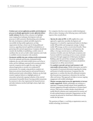 16 The “upwardly mobile” enterprise
•	 Evaluate your current application portfolio and development
processes to identify opportunities to more effectively deliver
mobile solutions: Results of this evaluation can highlight
issues ranging from inadequate development tools and
processes to skill constraints. Benchmarking and evaluating
the tools, development methods and skills required to
successfully develop mobile applications can help
organizations develop a clearer case for hiring additional
resources, upgrading internal capabilities and platforms, or
partnering with external organizations. Companies should also
consider the feasibility of establishing a mobile center of
excellence that can serve as both a talent repository and a body
to establish common enterprise-wide standards.
•	 Incorporate mobility into your existing security environment:
Given the multitude and diversity of potential mobile
endpoints, the ease with which mobile devices can be lost or
stolen, and the challenges associated with accessing sensitive
material, companies need to apply the same rigor and
advanced approaches to security as in traditional IT
environments. For example, using predictive analytics can
help review previous breach patterns and external threats to
identify potential attack vulnerabilities. Analytics can also help
monitor employee behavior to highlight patterns of
misconduct and provide ongoing evaluation of the external
environment for possible threats. Securing mobile transactions
by customers is also a key requirement for financial services
and other industries involved with high-volume, high-value
transactions.
For companies that have more mature mobile development
efforts in place, focusing on the following issues could further
improve their overall efforts:
•	 Tap into the value of APIs: As APIs rapidly drive a new
approach to application assembly, development and
integration, it is critical for organizational leaders to develop a
mobile API portfolio and management strategy. A robust
mobile API strategy can drive several critical benefits. These
include: efficiencies in development and integration; the
ability to leverage external sources to add functionality;
extension of mobile assets into third-party ecosystems; new
business models for monetizing services or assets; and joint
innovation through engagement of third-party developers.
Building a plan for each of these strategies and building
competency in API development, promotion and platform
management are all key success factors.
•	 Use analytics to provide end users and consumers with
contextually relevant actions: Mobile information can yield a
vast quantity of contextual information regarding the timing
and location of mobile interactions. Companies have the
opportunity to combine this data with additional enterprise
data from previous transactions to determine the next best
offers and actions. This approach can help to increase ongoing
engagement with mobile technologies.
•	 Monitor emerging cloud services for opportunities to increase
mobile engagement. Mobile technologies are evolving at a
rapid pace. Companies should evaluate cloud capabilities to
increase engagement through notifications or location-based
services. They need to consider whether cloud-delivered
mobile lifecycle solutions meet requirements for security and
fit with existing business constraints. Organizations can also
examine the potential for cloud-based collaboration among
mobile dev/ops teams.
The questions in Figure 11 can help an organization assess its
mobile technology environment:
 