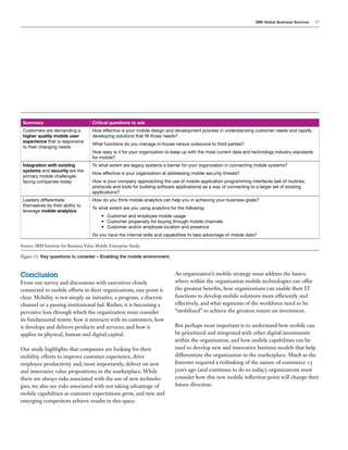 IBM Global Business Services 17
Summary Critical questions to ask
Customers are demanding a
higher quality mobile user
experience that is responsive
to their changing needs
How effective is your mobile design and development process in understanding customer needs and rapidly
developing solutions that fill those needs?
What functions do you manage in-house versus outsource to third parties?
How easy is it for your organization to keep up with the most current data and technology industry standards
for mobile?
Integration with existing
systems and security are the
primary mobile challenges
facing companies today
To what extent are legacy systems a barrier for your organization in connecting mobile systems?
How effective is your organization at addressing mobile security threats?
How is your company approaching the use of mobile application programming interfaces (set of routines,
protocols and tools for building software applications) as a way of connecting to a larger set of existing
applications?
Leaders differentiate
themselves by their ability to
leverage mobile analytics
How do you think mobile analytics can help you in achieving your business goals?
To what extent are you using analytics for the following:
•	 Customer and employee mobile usage
•	 Customer propensity for buying through mobile channels
•	 Customer and/or employee location and presence
Do you have the internal skills and capabilities to take advantage of mobile data?
Source: IBM Institute for Business Value Mobile Enterprise Study.
Figure 11: Key questions to consider – Enabling the mobile environment.
Conclusion
From our survey and discussions with executives closely
connected to mobile efforts in their organizations, one point is
clear. Mobility is not simply an initiative, a program, a discrete
channel or a passing institutional fad. Rather, it is becoming a
pervasive lens through which the organization must consider
its fundamental tenets: how it interacts with its customers; how
it develops and delivers products and services; and how it
applies its physical, human and digital capital.
Our study highlights that companies are looking for their
mobility efforts to improve customer experience, drive
employee productivity and, most importantly, deliver on new
and innovative value propositions in the marketplace. While
there are always risks associated with the use of new technolo-
gies, we also see risks associated with not taking advantage of
mobile capabilities as customer expectations grow, and new and
emerging competitors achieve results in this space.
An organization’s mobile strategy must address the basics:
where within the organization mobile technologies can offer
the greatest benefits, how organizations can enable their IT
functions to develop mobile solutions more efficiently and
effectively, and what segments of the workforce need to be
“mobilized” to achieve the greatest return on investment.
But perhaps most important is to understand how mobile can
be prioritized and integrated with other digital investments
within the organization, and how mobile capabilities can be
used to develop new and innovative business models that help
differentiate the organization in the marketplace. Much as the
Internet required a rethinking of the nature of commerce 15
years ago (and continues to do so today), organizations must
consider how this new mobile inflection point will change their
future direction.
 
