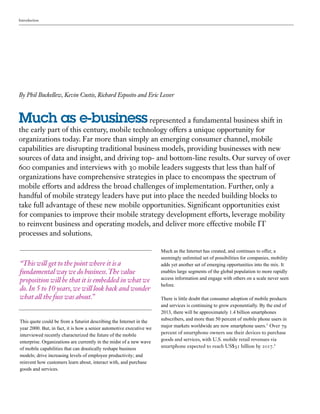 Introduction
Much as e-business represented a fundamental business shift in
the early part of this century, mobile technology offers a unique opportunity for
organizations today. Far more than simply an emerging consumer channel, mobile
capabilities are disrupting traditional business models, providing businesses with new
sources of data and insight, and driving top- and bottom-line results. Our survey of over
600 companies and interviews with 30 mobile leaders suggests that less than half of
organizations have comprehensive strategies in place to encompass the spectrum of
mobile efforts and address the broad challenges of implementation. Further, only a
handful of mobile strategy leaders have put into place the needed building blocks to
take full advantage of these new mobile opportunities. Significant opportunities exist
for companies to improve their mobile strategy development efforts, leverage mobility
to reinvent business and operating models, and deliver more effective mobile IT
processes and solutions.
This quote could be from a futurist describing the Internet in the
year 2000. But, in fact, it is how a senior automotive executive we
interviewed recently characterized the future of the mobile
enterprise. Organizations are currently in the midst of a new wave
of mobile capabilities that can drastically reshape business
models; drive increasing levels of employee productivity; and
reinvent how customers learn about, interact with, and purchase
goods and services.
By Phil Buckellew, Kevin Custis, Richard Esposito and Eric Lesser
“This will get to the point where it is a
fundamental way we do business.The value
proposition will be that it is embedded in what we
do.In 5 to 10 years,we will look back and wonder
what all the fuss was about.”
Much as the Internet has created, and continues to offer, a
seemingly unlimited set of possibilities for companies, mobility
adds yet another set of emerging opportunities into the mix. It
enables large segments of the global population to more rapidly
access information and engage with others on a scale never seen
before.
There is little doubt that consumer adoption of mobile products
and services is continuing to grow exponentially. By the end of
2013, there will be approximately 1.4 billion smartphones
subscribers, and more than 50 percent of mobile phone users in
major markets worldwide are now smartphone users.1
Over 79
percent of smartphone owners use their devices to purchase
goods and services, with U.S. mobile retail revenues via
smartphone expected to reach US$31 billion by 2017.2
 